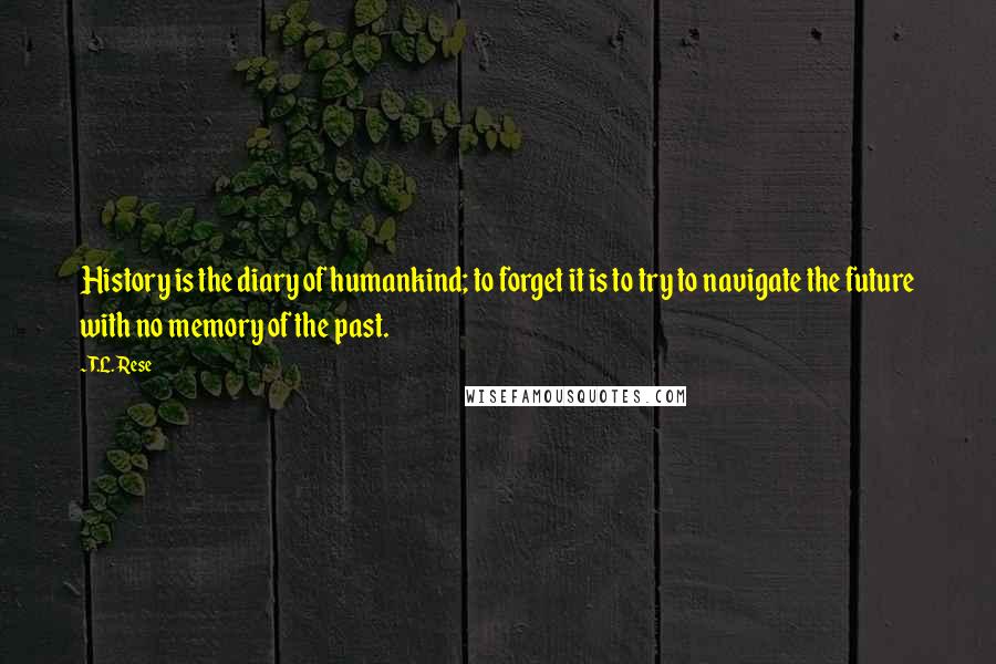 T.L. Rese Quotes: History is the diary of humankind; to forget it is to try to navigate the future with no memory of the past.