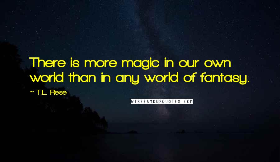T.L. Rese Quotes: There is more magic in our own world than in any world of fantasy.