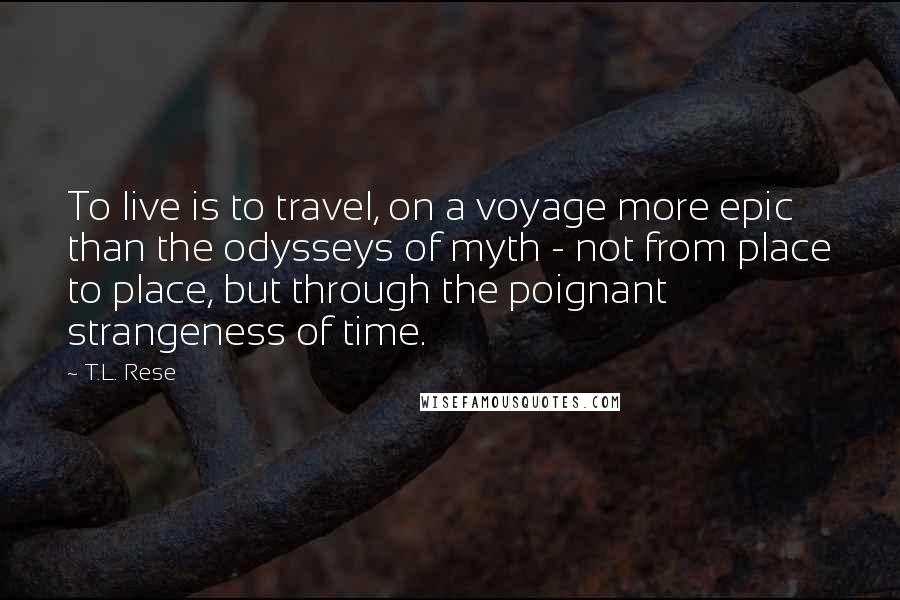 T.L. Rese Quotes: To live is to travel, on a voyage more epic than the odysseys of myth - not from place to place, but through the poignant strangeness of time.