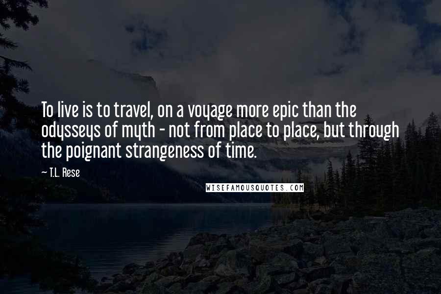 T.L. Rese Quotes: To live is to travel, on a voyage more epic than the odysseys of myth - not from place to place, but through the poignant strangeness of time.