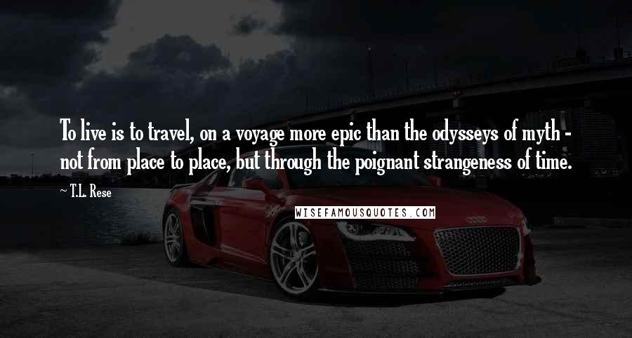 T.L. Rese Quotes: To live is to travel, on a voyage more epic than the odysseys of myth - not from place to place, but through the poignant strangeness of time.