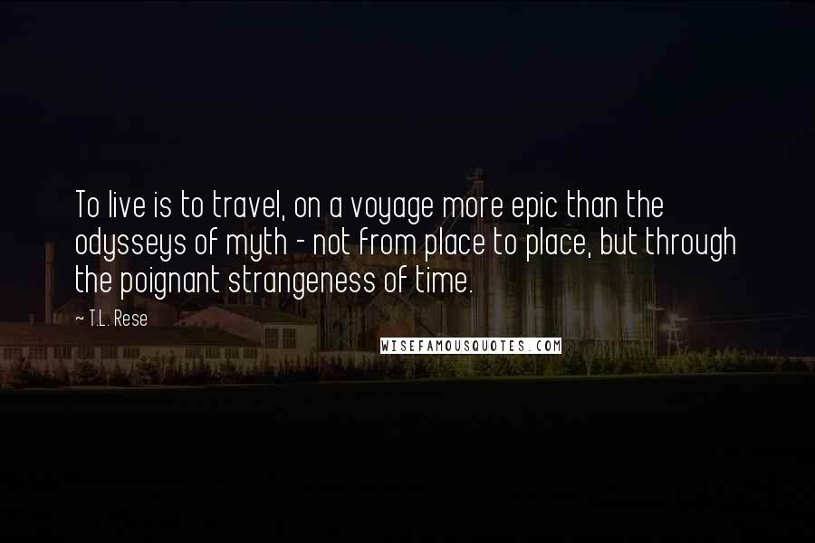 T.L. Rese Quotes: To live is to travel, on a voyage more epic than the odysseys of myth - not from place to place, but through the poignant strangeness of time.