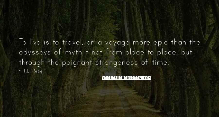 T.L. Rese Quotes: To live is to travel, on a voyage more epic than the odysseys of myth - not from place to place, but through the poignant strangeness of time.