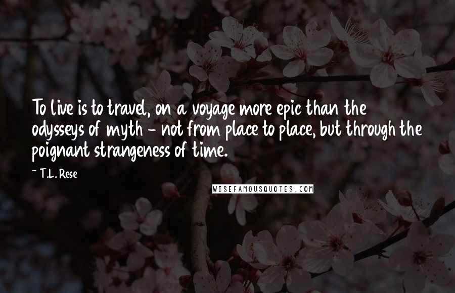 T.L. Rese Quotes: To live is to travel, on a voyage more epic than the odysseys of myth - not from place to place, but through the poignant strangeness of time.