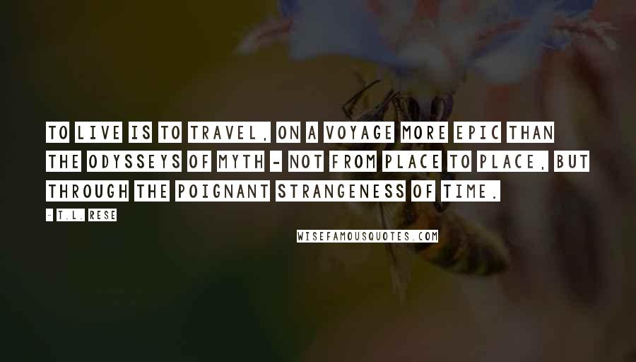 T.L. Rese Quotes: To live is to travel, on a voyage more epic than the odysseys of myth - not from place to place, but through the poignant strangeness of time.