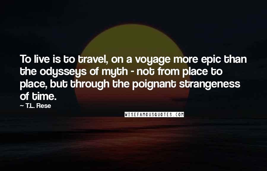 T.L. Rese Quotes: To live is to travel, on a voyage more epic than the odysseys of myth - not from place to place, but through the poignant strangeness of time.