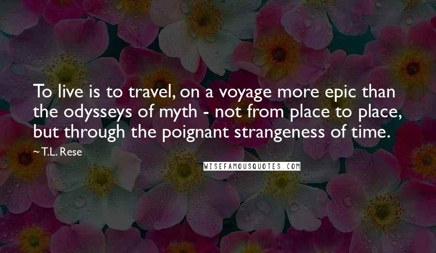 T.L. Rese Quotes: To live is to travel, on a voyage more epic than the odysseys of myth - not from place to place, but through the poignant strangeness of time.