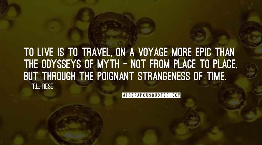 T.L. Rese Quotes: To live is to travel, on a voyage more epic than the odysseys of myth - not from place to place, but through the poignant strangeness of time.