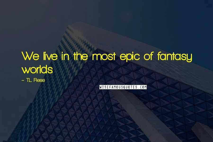 T.L. Rese Quotes: We live in the most epic of fantasy worlds.