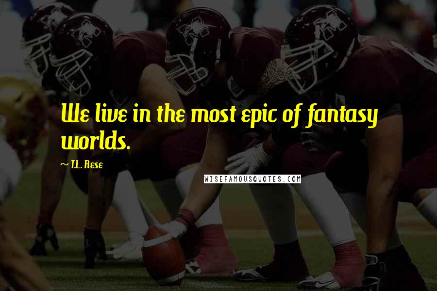 T.L. Rese Quotes: We live in the most epic of fantasy worlds.