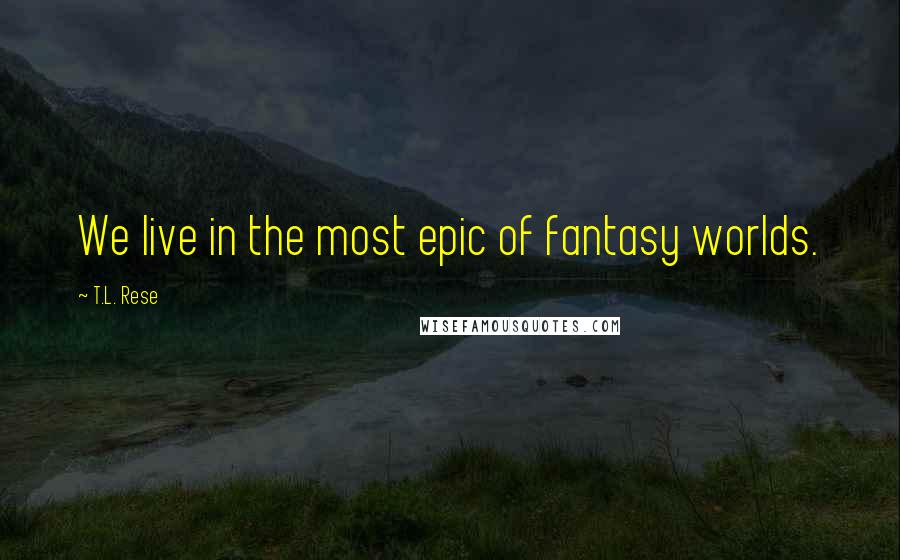 T.L. Rese Quotes: We live in the most epic of fantasy worlds.