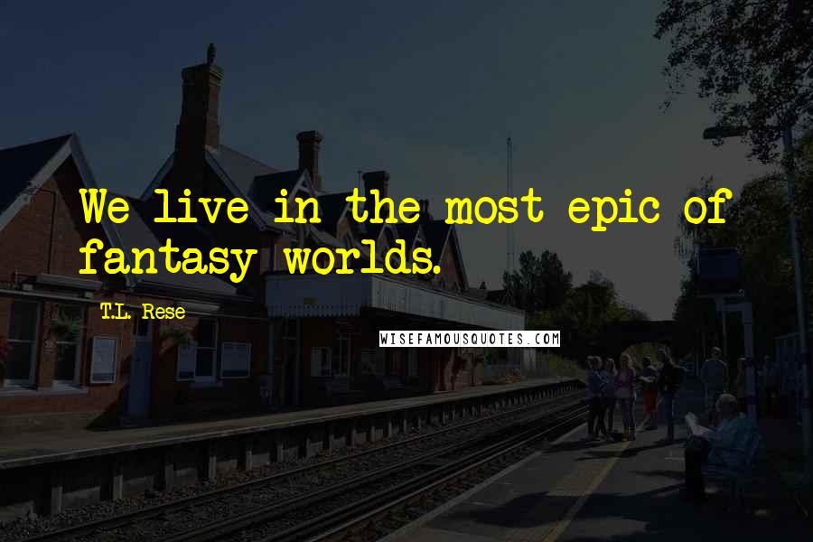 T.L. Rese Quotes: We live in the most epic of fantasy worlds.