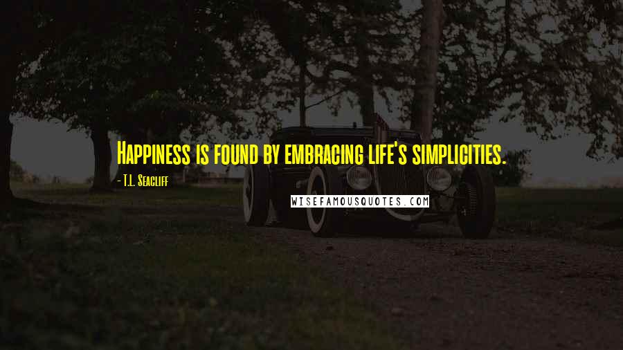 T.L. Seacliff Quotes: Happiness is found by embracing life's simplicities.