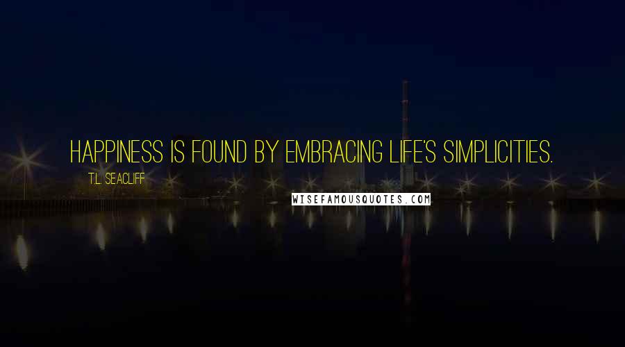 T.L. Seacliff Quotes: Happiness is found by embracing life's simplicities.