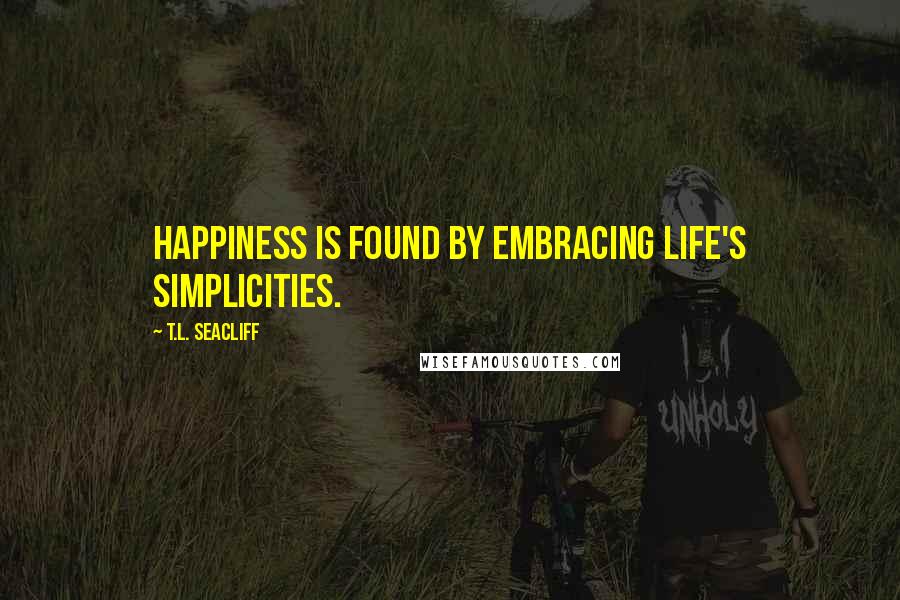 T.L. Seacliff Quotes: Happiness is found by embracing life's simplicities.