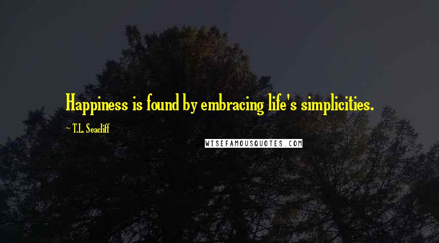 T.L. Seacliff Quotes: Happiness is found by embracing life's simplicities.