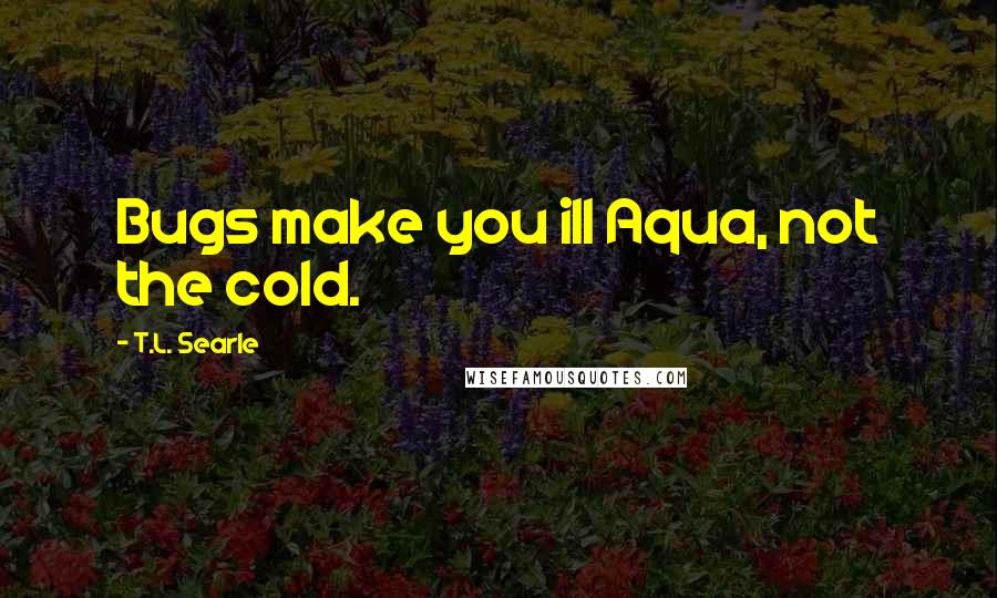 T.L. Searle Quotes: Bugs make you ill Aqua, not the cold.