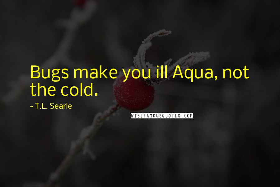 T.L. Searle Quotes: Bugs make you ill Aqua, not the cold.