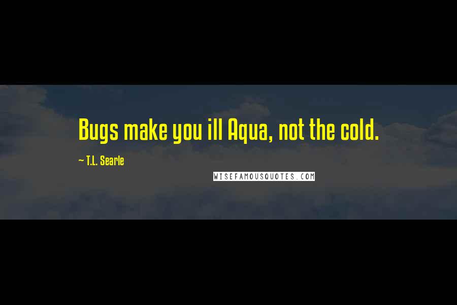 T.L. Searle Quotes: Bugs make you ill Aqua, not the cold.
