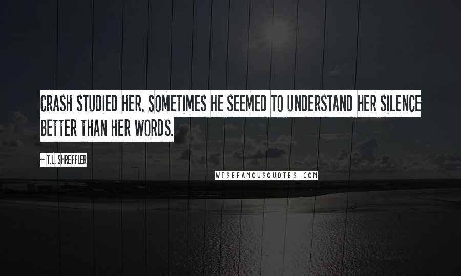 T.L. Shreffler Quotes: Crash studied her. Sometimes he seemed to understand her silence better than her words.