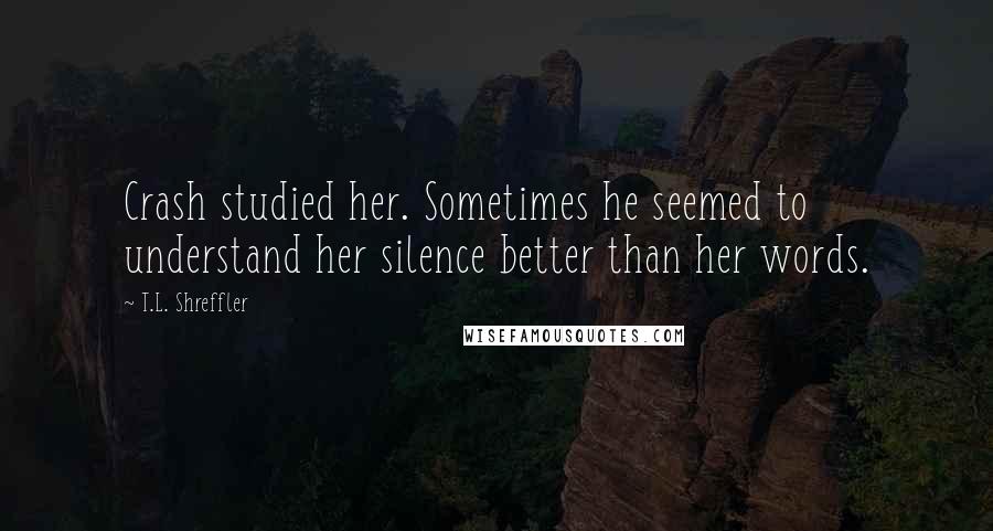 T.L. Shreffler Quotes: Crash studied her. Sometimes he seemed to understand her silence better than her words.