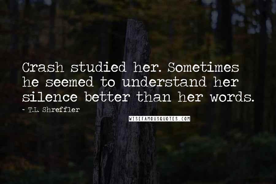 T.L. Shreffler Quotes: Crash studied her. Sometimes he seemed to understand her silence better than her words.