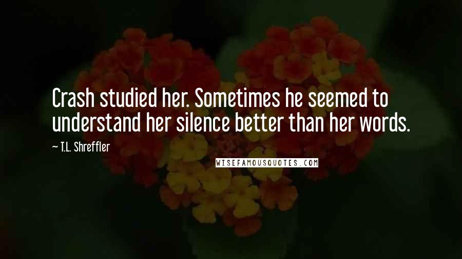 T.L. Shreffler Quotes: Crash studied her. Sometimes he seemed to understand her silence better than her words.