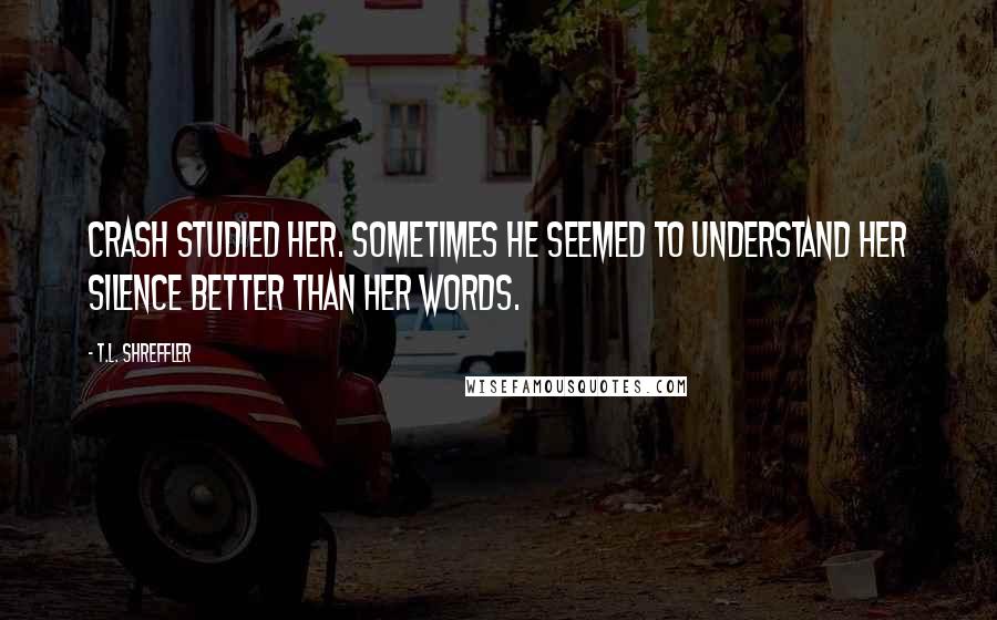 T.L. Shreffler Quotes: Crash studied her. Sometimes he seemed to understand her silence better than her words.