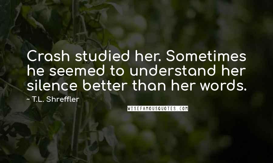 T.L. Shreffler Quotes: Crash studied her. Sometimes he seemed to understand her silence better than her words.