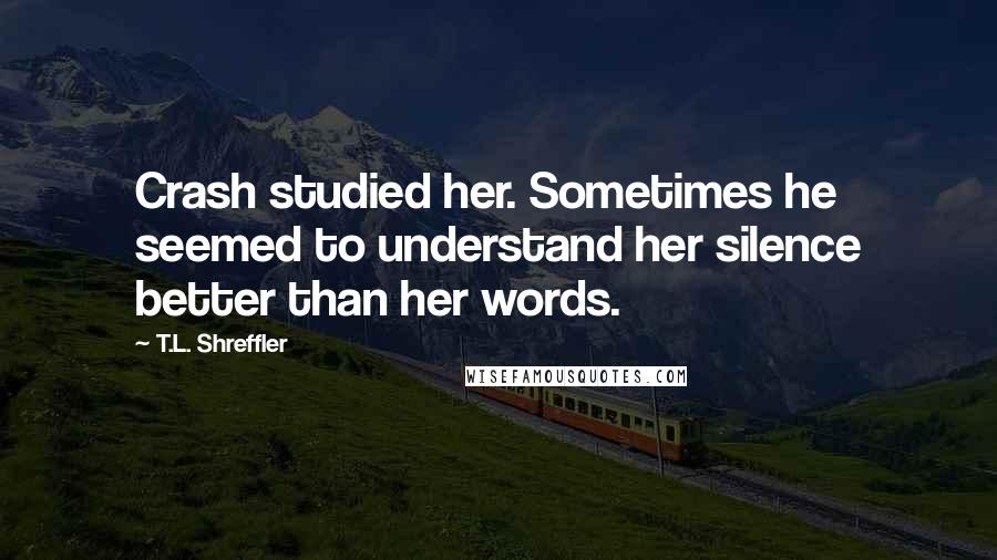 T.L. Shreffler Quotes: Crash studied her. Sometimes he seemed to understand her silence better than her words.