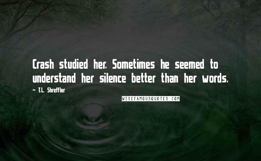 T.L. Shreffler Quotes: Crash studied her. Sometimes he seemed to understand her silence better than her words.