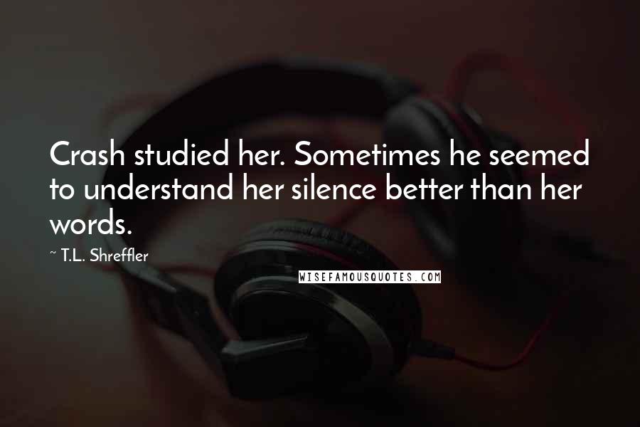 T.L. Shreffler Quotes: Crash studied her. Sometimes he seemed to understand her silence better than her words.