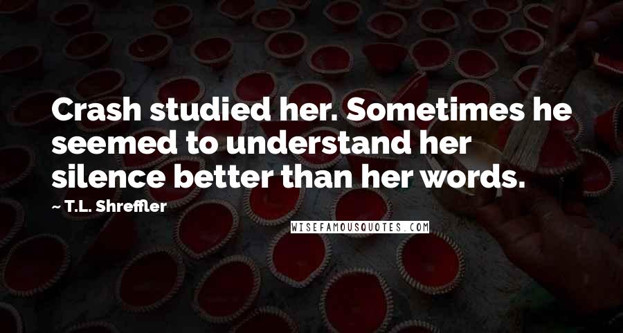 T.L. Shreffler Quotes: Crash studied her. Sometimes he seemed to understand her silence better than her words.