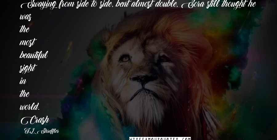 T.L. Shreffler Quotes: Swaying from side to side, bent almost double, Sora still thought he was the most beautiful sight in the world. Crash