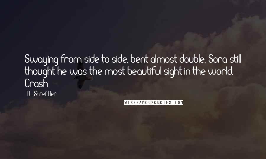 T.L. Shreffler Quotes: Swaying from side to side, bent almost double, Sora still thought he was the most beautiful sight in the world. Crash