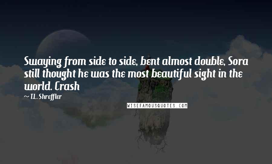 T.L. Shreffler Quotes: Swaying from side to side, bent almost double, Sora still thought he was the most beautiful sight in the world. Crash