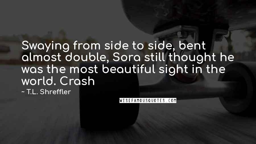 T.L. Shreffler Quotes: Swaying from side to side, bent almost double, Sora still thought he was the most beautiful sight in the world. Crash