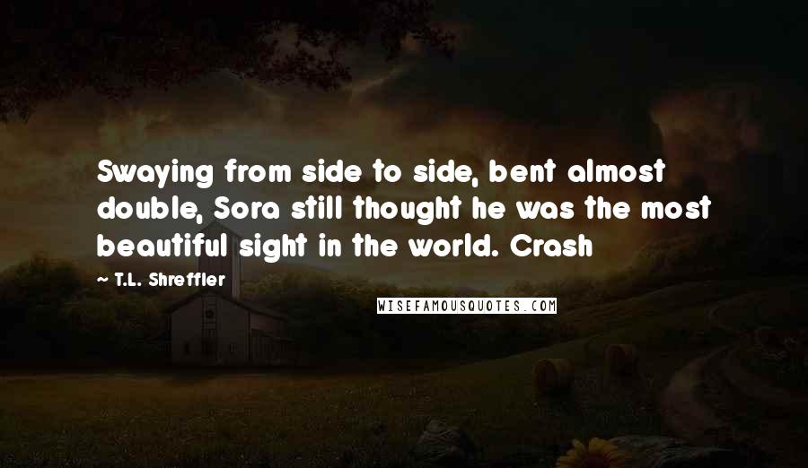 T.L. Shreffler Quotes: Swaying from side to side, bent almost double, Sora still thought he was the most beautiful sight in the world. Crash