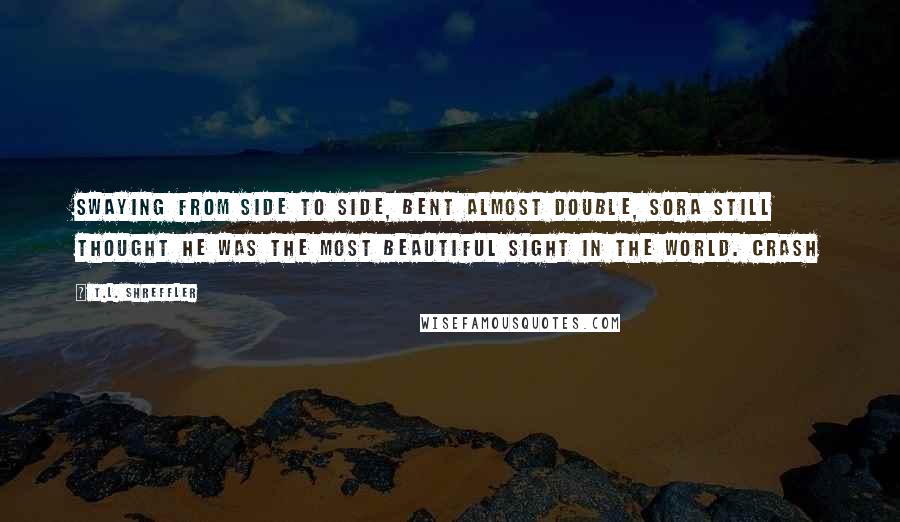 T.L. Shreffler Quotes: Swaying from side to side, bent almost double, Sora still thought he was the most beautiful sight in the world. Crash