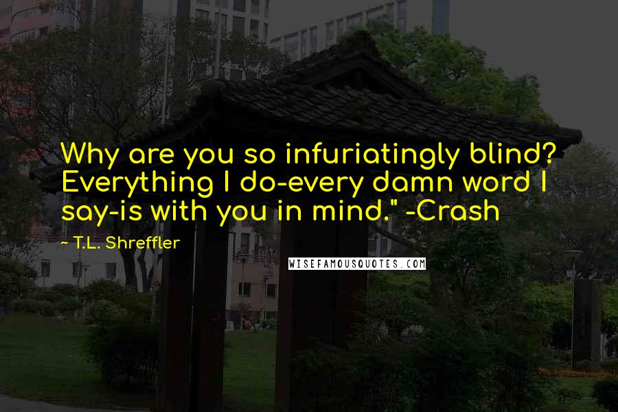 T.L. Shreffler Quotes: Why are you so infuriatingly blind? Everything I do-every damn word I say-is with you in mind." -Crash