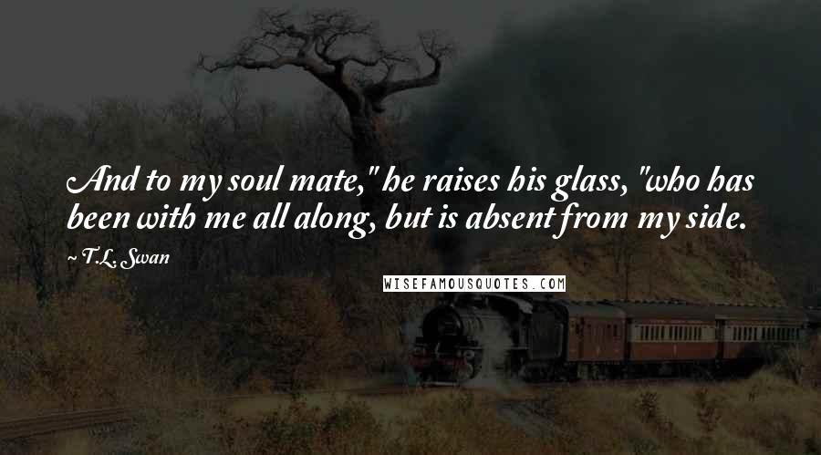 T.L. Swan Quotes: And to my soul mate," he raises his glass, "who has been with me all along, but is absent from my side.