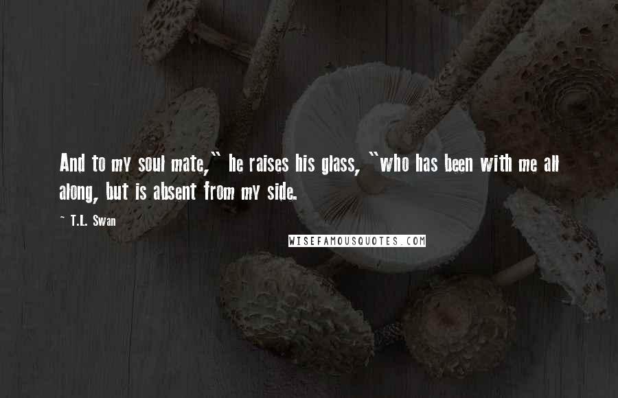 T.L. Swan Quotes: And to my soul mate," he raises his glass, "who has been with me all along, but is absent from my side.