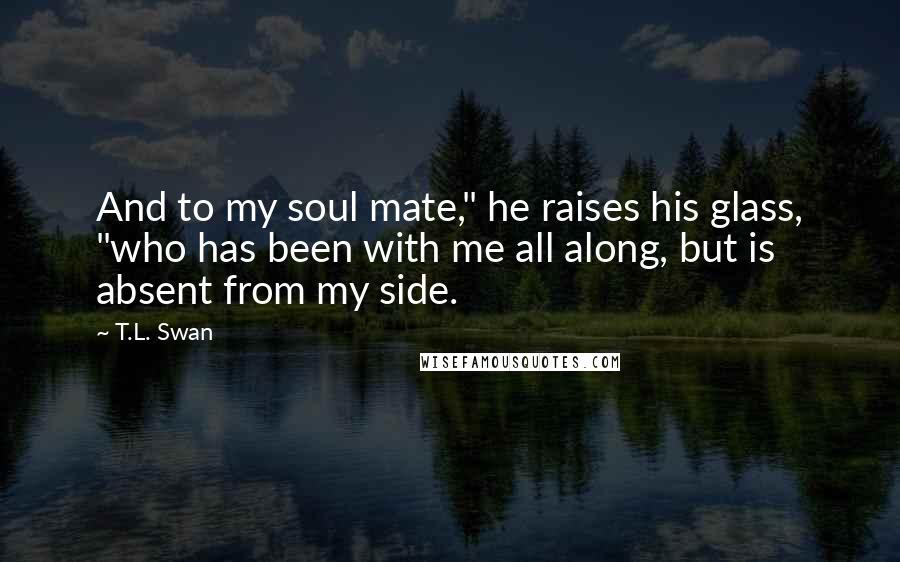 T.L. Swan Quotes: And to my soul mate," he raises his glass, "who has been with me all along, but is absent from my side.