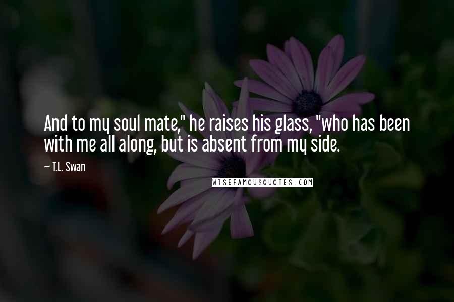 T.L. Swan Quotes: And to my soul mate," he raises his glass, "who has been with me all along, but is absent from my side.