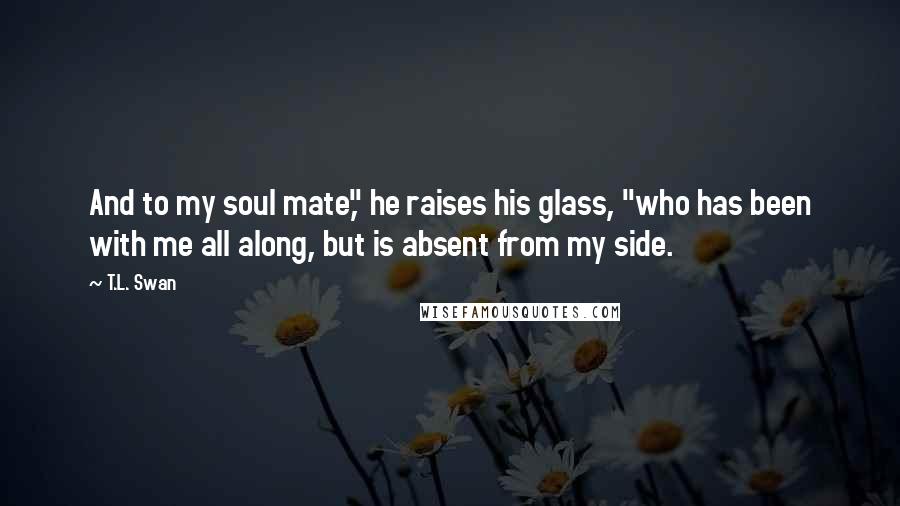 T.L. Swan Quotes: And to my soul mate," he raises his glass, "who has been with me all along, but is absent from my side.