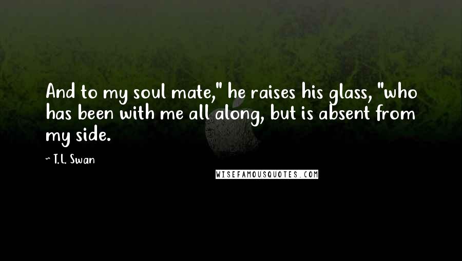 T.L. Swan Quotes: And to my soul mate," he raises his glass, "who has been with me all along, but is absent from my side.