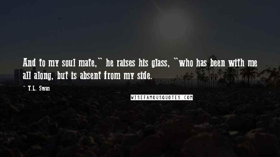 T.L. Swan Quotes: And to my soul mate," he raises his glass, "who has been with me all along, but is absent from my side.