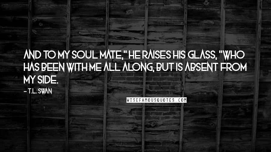 T.L. Swan Quotes: And to my soul mate," he raises his glass, "who has been with me all along, but is absent from my side.