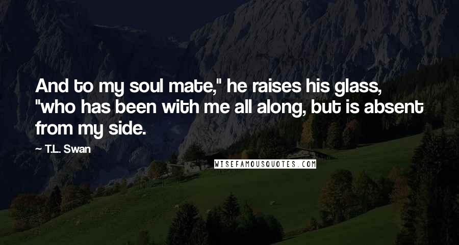 T.L. Swan Quotes: And to my soul mate," he raises his glass, "who has been with me all along, but is absent from my side.