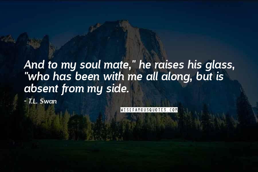 T.L. Swan Quotes: And to my soul mate," he raises his glass, "who has been with me all along, but is absent from my side.